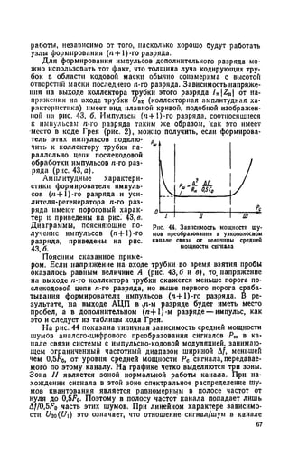 работы, независимо от того, насколько хорошо будут работать
узлы формирования (л + 1)-го разряда.
Для формирования импульсов дополнительного разряда мо­
жно использовать тот факт, что толщина луча кодирующих тру­
бок в области кодовой маски обычно соизмерима с высотой
отверстии маски последнего /г-го разряда. Зависимость напряже­
ния на выходе коллектора трубки этого разряда InZa от на­
пряжения на входе трубки U„x (коллекторная амплитудная ха­
рактеристика) имеет вид плавной кривой, подобной изображен­
ной на рис. 43, б. Импульсы (п+1)-го разряда, соотносящиеся
к импульсам /г-го разряда таким же образом, как это имеет
место в коде Грея (рис. 2), можно получить, если формирова­
тель этих импульсов подклю­
чить к коллектору трубки па­
раллельно цепи послекодовой
обработки импульсов /г-го раз­
ряда (рис. 43,а).
Амплитудные характери­
стики формирователя импуль­
сов (/г-И)-го разряда и уси­
лителя-регенератора л-го раз­
ряда имеют пороговый харак­
тер и приведены на рис! 43, в.
Диаграммы, поясняющие по­
лучение импульсов (л-Н)-го
разряда, приведены на рис.
43, б.
Поясним сказанное приме­
ром. Если напряжение на входе трубки во время взятия пробы
оказалось равным величине А (рис. 43,6 и в), то. напряжение
на выходе /г-го коллектора трубки окажется меньше порога по­
слекодовой цепи /г-го разряда, но выше первого порога сраба­
тывания формирователя импульсов (л+1)-го разряда. В ре­
зультате, на выходе АЦП в ^n-м разряде будет иметь место
пробел, а в дополнительном (л + 1)-м разряде — импульс, как
это и следует из таблицы кода Грея.
На рис. 44 показана типичная зависимость средней мощности
шумов аналого-цифрового преобразования сигналов Р„, в ка­
нале связи системы с импульсно-кодовой модуляцией, занимаю­
щем ограниченный частотный диапазон шириной Af, меньшей
чем 0,5го, от уровня средней мощности Рс сигнала, передавае­
мого по этому каналу. На графике четко выделяются три зоны.
Зона II является зоной нормальной работы канала. При на­
хождении сигнала в этой зоне спектральное распределение шу­
мов квантования является равномерным в полосе частот от
нуля до 0,5Г0. Поэтому в полосу частот канала попадает лишь
Д/УО.бГо часть этих шумов. При линейном характере зависимо­
сти Uw(U) это означает, что отношение сигнал/шум в канале
67
Рис. 44. Зависимость мощности шу­
мов преобразования о узкополосном
канале связи от величины средней
мощности сигнала
 