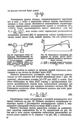 на выходе системы будет равно
О■5 F 0 /У ? »
Ч д*
Уменьшение уровня сйгнала, сопровождающееся переходом
его в зону /, ведет к перегрузке канала шумом квантования,
которая в этом случае объясняется возникающей неравномер­
ностью спектрального распределения шумов в интервале [0-с
-bO,5F0]. Такая неравномерность может возникнуть уже при
Рс<~^W еСЛ11 спп,ал имеет нормальное распределение
мгновенных значений [26]. В предельном случае преобразуемый
сигнал может иметь столь низкий уровень, что его мгновенные
Рис. 45. Структурная схема ап­
паратуры, обеспечивающей пе­
редачу сигналов низкого уровня
/ — аналого-цифровой преобразо­
ватель; 2 — генератор шума; 3 —
схема автоматической регулировки
выходного уровня генератора шу­
ма; 4 — сумматор
значения вообще не выйдут за пределы первой ступеньки кван­
тования и сам сигнал не пройдет через АЦП.
Имеется возможность расширить зону нормальной работы
канала за счет сужения или полной ликвидации зоны / (рис. 44,
пунктир), обеспечивая условия Д02«Д 2 для АЦП в целом. Для
этого необходимо на вход АЦП наряду с преобразуемым сиг­
налом дополнительно подать шум, занимающий диапазон ча»
стот, не используемый для передачи основного сигнала [25, 26].
Суммарная мощность обоих источников должна при этом удов­
летворять условию:
Структурная схема аппаратуры, в которой используется этот
прием, показана на рис. 45. Уровень выходного напряжения ге­
нератора шумов 2 регулируется автоматически схемой 3, под­
держивая суммарный сигнал на входе АЦП в зоне //.
Имеется большая группа адресатов, которых не удовлетво­
ряет характер зависимости Рт от Рс, показанный на рис. 44,
так как в этом случае отношение сигнал/шум квантования до­
вольно резко зависит от Рс (кривая 1 на рис. 46), а отиоситель-
о
Рис. 46. Зависимость отношения сиг­
нал/шум на выходе тракта АЦП—
ЦАП от средней мощности преобразу­
емого сигнала
/ —АЦП с линейной шкалой квантования;
2 — АЦП с нелинейной шкалой кпантопа-
пня
 