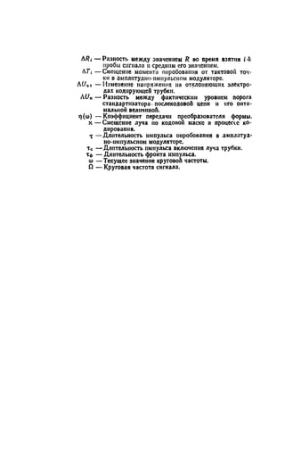 ЛRi — Разность между значением R во оремя взятия i-fi
пробы сигнала и средним его значением.
Л7-, — Смещение момента опробования от тактовой точ­
ки в амплитудно-импульсном модуляторе.
hUox —Изменение напряжения на отклоняющих электро­
дах кодирующей трубки.
iU„ — Разность между фактическим уровнем порога
стаидартнзатора- послекодовой цепи и его опти­
мальной величиной.
т)(о>) —Коэффициент передачи преобразователя формы,
х — Смещение луча по кодовой маске в процессе ко­
дирования.
X —Длительность импульса опробования в .амплитуд­
но-импульсном модуляторе.
тс —Длительность импульса включения луча трубки.
Тф — Длительность фронта импульса,
о) —Текущее значение круговой частоты.
Й — Круговая частота сигнала.
 