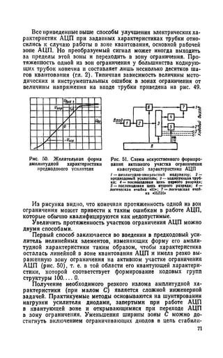 Все приведенные выше способы улучшения электрических ха­
рактеристик АЦП при заданных характеристиках трубки отно­
сились к случаю работы в зоне квантования, основной рабочей
зоне АЦП. Но преобразуемый сигнал может иногда выходить
за пределы этой зоны и переходить в зону ограничения. Про­
тяженность одной из зон ограничения у большинства кодирую­
щих трубок конечна и составляет лишь несколько десятков ша­
гов квантования (гл. 2). Типичная зависимость величины мето­
дических и инструментальных ошибок в зонах ограничения от
величины напряжения на входе трубки приведена на рис. 49.
Рис. 50. Желательная форма
амплитудной характеристики
предкодоиого усилителя
Рис. 51. Схема искусстпенного формиро­
вания активного участка ограничения
квантующей характеристики АЦП
/ —амплитудно-импульсный модулятор; 2 —
нрсдкодопый усилитель; 3 — кодирующая труб­
ка; 4 — послекодооая цепь первого разряда;
5 — послскодовзя цепь второго разряда; 6 —
логическая ячаПка «И»; 7 —логическая ячеП-
ка «ИЛИ»
Из рисунка видно, что конечная протяженность одной из зон
ограничения может привести к таким ошибкам в работе АЦП,
которые обычно квалифицируются как недопустимые.
Увеличить протяженность участков ограничения АЦП можно
двумя способами.
Первый способ заключается во введении в предкодовый уси­
литель нелинейных элементов, изменяющих форму его ампли­
тудной характеристики таким образом, чтобы характеристика
осталась линейной в зоне квантования АЦП и имела резко вы­
раженную зону ограничения на активном участке ограничения
АЦП (рис. 50), т. е. в той области его квантующей характери­
стики, которой соответствует формирование кодовых групп
структуры 100— 0.
Получение необходимого резкого излома амплитудной ха­
рактеристики (при малом С) является сложной инженерной
задачей. Практикуемые методы основываются на шунтировании
нагрузки усилителя диодами, запертыми при работе АЦП
в квантующей зоне и открывающимися при переходе АЦП
в зону ограничения. Уменьшения ширины зоны С можно до­
стигнуть включением ограничивающих диодов в цепь стабили-
71
 