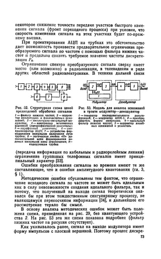 некоторое снижение точности передачи участков быстрого изме­
нения сигнала (фронт переходного процесса) при условии, что
скорость изменения сигнала на этих участках будет по-преж­
нему высока.
При проектировании АЦП на трубках это обстоятельство
дает возможность произвести предварительное ограничение пре­
образуемого сигнала по частоте с помощью фильтра нижних ча­
стот и предельно снизить требуемое значение частоты дискрети­
зации Fo.
Ограничение спектра преобразуемого сигнала сверху имеет
место (или возможно) в радиолокации, в телевидении и ряде
других областей радиоэлектроники. В технике дальней связи
Рис. 52. Структурная схема цепей
прелкодовой обработки сигналов
I —фильтр нижних частот; 2 — коррек­
тор амилитудпп- и фазочастотных иска­
жений; 3 — амплитудно-импульсный мо­
дулятор; 4 — компрессор мгновенных
значений (логарифмический усилитель);
5 — нарафалпый усилитель; С— енн-
хрогенсратор ЛЦП; 7 — устройство фор­
мирования импульсов включения лучп
трубки; 8 —логическая.ячейка «И> до­
полнительной цепи формирования ко-
доиых импульсов зоны ограничения; 9—
Модулятор Денодупятор
Рис. 53. Модель для анализа искажений
в тракте модулятор—демодулятор
1 —генератор последовательности дельта-
функцнй; 2 — модулятор АИМ-1; 3 —преобра­
зователь формы импульсов; 4 — идеальный
фильтр ПНЖ1ШХ частот; 5 —корректор линей­
ных искажений н усилитель
(передача информации по кабельным и радиорелейным линиям)
ограничение групповых телефонных сигналов имеет принци­
пиальный характер [23].
Ошибки преобразования сигналов во времени имеют те же
составляющие, что и ошибки амплитудного квантования (гл. 3,
§ !)•
Методические ошибки обусловлены тем фактом, что ограни­
чение исходного сигнала по частоте не может быть идеальным
как в силу невозможности создания идеального фильтра, так и
потому, что полученный на выходе сигнал теоретически ока­
зался бы при этом тождественным сингулярному процессу, не
являющемуся переносчиком информации [34], и дальнейшее его
рассмотрение теряло бы смысл.
В основу анализа методических ошибок может быть поло­
жена схема, приведенная на рис. 29, без квантующего устрой­
ства 2. На рис. 53 эта же схема показана подробнее (фильтр
нижних частот на рисунке отсутствует).
Как указывалось ранее, сигнал на выходе модулятора имеет
форму импульсов с плоской вершиной. Поэтому процесс дискре­
73
 