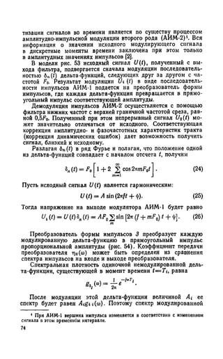 тизации сигналов во времени является по существу процессом
амплитудно-импульсной модуляции второго рода (АИМ-2)1. Вся
информация о значении исходного модулирующего сигнала
в дискретные моменты времени заключена при этом только
в амплитудных значениях импульсов [2].
В модели рис. 53 исходный сигнал U(t), полученный с вы­
хода фильтра, подвергается сначала модуляции последователь­
ностью 6„(/) дельта-функций, следующих друг за другом с ча­
стотой F0. Результат модуляции Оь (/) в виде последователь­
ности импульсов АИМ-1 подается на преобразователь формы
импульсов, где каждая дельта-функция превращается в прямо­
угольный импульс соответствующей амплитуды.
Демодуляция импульсов АИМ-2 осуществляется с помощью
фильтра нижних частот с верхней граничной частотой среза, рав­
ной 0,5Fo. Полученный при этом непрерывный сигнал U2(t) мо­
жет значительно отличаться от исходного. Соответствующая
коррекция амплитудно- и фазочастотных характеристик тракта
(коррекция динамических ошибок) дает возможность получить
сигнал, близкий к исходному.
Разлагая 6n (t) в ряд Фурье и полагая, что положение одной
из дельта-функций совпадает с началом отсчета t, получим
8Я(t) = F0 1+ 2 f[ cos 2*mF0tj . (24)
Пусть исходный сигнал U(t) является гармоническим:
U (t) = A sin (2rft + '!')• (25)
Тогда напряжение на выходе модулятора АИМ-1 будет равно
и г(0 = V (/) 8„ (0 = AF, 2 sin [2* (f + mF0) t + ф]. (26)
m
Преобразователь формы импульсов 3 преобразует каждую
модулированную дельта-функцию в прямоугольный импульс
пропорциональной амплитуды (рис. 54). Коэффициент передачи
преобразователя г|п(со) может быть определен из сравнения
спектра импульсов на входе и выходе преобразователя.
Спектральная плотность одиночной немодулированной дель­
та-функции, существующей в момент времени t— Ti, равна
£»,(“)■=
~i*Ti
После модуляции этой дельта-функции величиной ее
спектр будет равен A<g*»(<o). Поэтому спектр модулированной
1 При АИМ-1 вершина импульса изменяется в соответствии с изменением
сигнала в этом временном интервале.
74
 