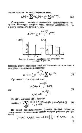 f t («) = («) = V м ' • (27)
Спектральная плотность одиночного прямоугольного им­
пульса, амплитуда которого равна единице, длительность —т„,
а центр совпадает с точкой Ти есть
sin
f t W - ^ T 2 — ^ - е ЧтТ‘.
последовательности дельта-функций равен.
Рис. 54. К процессу преобразования импульсов уст­
ройством 3 (рис. 53)
Поэтому спектр модулированной последовательности импульсов
определяется следующей формулой:
* < ■ > - £ * -
,А,е
-i«Ti
Сравнивая (27) с (28), найдем:
s i n ^
ft, («О= 2—
(ш) = 2 -
а>Тп
2
(28)
(29)
Из (26), учитывая (29), получим
Ux{t) = AFt »!п"« + sin [2тс(f + mF0) t + $].
n(fi + mF0)
(30)
На выход демодулирующего фильтра пройдут только те
спектральные составляющие, частота которых удовлетворяет ус­
ловию . f .
f + mF9< 0,5F0 или — 0,5 < ^— + m j< 0,5. (31)
75
 