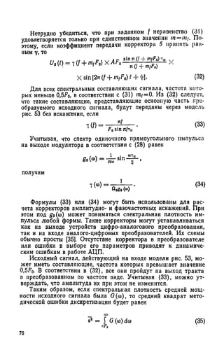 Нетрудно убедиться, что при заданном f неравенство (31)
удовлетворяется только при единственном значении /« = /«/. По­
этому, если коэффициент передачи корректора 5 принять рав­
ным у, то
Ua{t) = t(f + m,F0) x A F f
sin л (/ + mfF0)
я + nifFD)
Xsin[2*(f + m /W - H l. (32)
Для всех спектральных составляющих сигнала, частота кото­
рых меньше 0,5Fo, в соответствии с (31) т / = 0. Из (32) следует,
что такие составляющие, представляющие основную часть пре­
образуемого исходного сигнала, будут переданы через модель
рис. 53 без искажения, если
1 (f) =
я}
F0sin я/i,,
(33)
Учитывая, что спектр одиночного прямоугольного импульса
на выходе модулятора в соответствии с (28) равен
получим
т Н
___1_
Яобо (“ )
(34)
Формулы (33) или (34) могут быть использованы для рас­
чета корректоров амплитудно- и фазочастотных искажений. При
этом под go(со) может пониматься спектральная плотность им­
пульса любой формы. Такие корректоры могут устанавливаться
как на выходе устройств цифро-аналогового преобразования,
так и на входе аналого-цифровых преобразователей. Их схемы
обычно просты [35]. Отсутствие корректора в преобразователе
или ошибки в выборе его параметров приводят к динамиче­
ским ошибкам в работе АЦП.
Исходный сигнал, действующий на входе модели рис. 53, мо­
жет иметь составляющие, частота которых превышает значение
0,5До- В соответствии в (32), все они пройдут на выход тракта
в преобразованном по частоте виде. Учитывая (33), можно ут­
верждать, что амплитуда их при этом не изменится.
Таким образом, если спектральная плотность средней мощ­
ности исходного сигнала была G(co), то средний квадрат мето­
дической ошибки дискретизации будет равен
еа = J G (со) d(o (35)
76
 