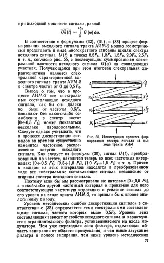 U(t) =  G((0)dw.
b
В соответствии с формулами (32), (31), и (33) процесс фор­
мирования выходного сигнала тракта АИМ-2 можно геометриче­
ски представить в виде многократного сгибания шкалы спектра
исходного сигнала U(t) в точках 0,5F0, l,OF0, 1,5F0, 2,OF0, 2,5F0
и т. д., согласно рис. 55, с последующим суммированием спект­
ральной плотности исходного сигнала G(со) на совпадающих
участках. Получающаяся при этом итоговая спектральная ха­
рактеристика является спек­
тральной характеристикой вы­
ходного сигнала тракта АИМ-2
в спектре частот от 0 до 0,5 F0.
Вывод о том, что в про­
цессе ЛИМ-2 все спектраль­
ные составляющие исходного
сигнала, как бы они далеки
нс были от частоты 0,5F0,
попадают без какого-либо ос­
лабления в спектр частот
[O-r-0,5 F0], может показаться
•несколько парадоксальным.
Следует однако учитывать, что
в процессе дискретизации сиг­
налов во времени существенно
изменится частотное распре­
деление энергии исходного
сигнала. Как следует из формулы (30), сигнал t/(/), преобра­
зованный по частоте, находится теперь во всех частотных интер­
валах: [0-^0,5 F0], [0,5-г-1,0 F0], [1,0 F0-rl,5 F0] и т. д. Причем
в каждом из этих интервалов находятся в преобразованном
виде все спектральные составляющие сигнала независимо от
ширины спектра исходного сигнала. .
Поэтому если бы мы рассматривали не интервал [0-^0,5 Fo],
а какой-либо другой частотный интервал и произвели для него
соответствующую частотную коррекцию и усиление сигнала до
его уровня на входе тракта АИМ-2, то пришли бы к вполне ана­
логичному выводу.
Уровень методических ошибок дискретизации сигналов в со­
ответствии с (35) определяется теми спектральными составляю­
щими сигнала, частота которых выше 0,5Fo. Уровень этих
составляющих зависит от свойств исходного сигнала и характери­
стик ограничительного фильтра, устанавливаемого на входе мо­
дулятора. Чем уже переходная зона фильтра, отделяющая об­
ласть запирания от области пропускания, и чем выше затухание
фильтра в полосе запирания, тем ниже уровень методических
при выходной мощности сигнала, равной
77
Рис. 55. Иллюстрация процесса фор­
мирования спектра сигнала па вы­
ходе тракта АИМ
 