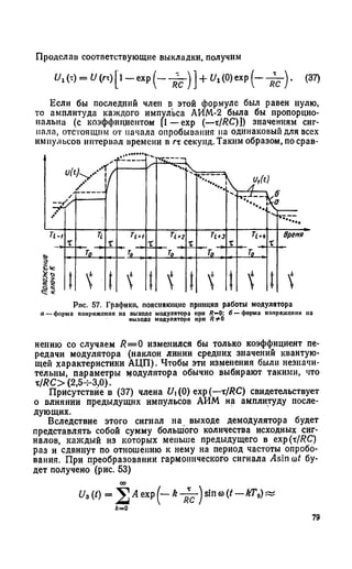 Проделав соответствующие выкладки, получим
" , (т) = и И [1 - ехр ( _ ] + и , (0) ехр ( - . (37)
Если бы последний член в этой формуле был равен нулю,
то амплитуда каждого импульса АИМ-2 была бы пропорцио­
нальна (с коэффициентом [1—ехр (—хIRC)]) значениям сиг­
нала, отстоящим от начала опробывания па одинаковый для всех
импульсов интервал времени в тх секунд. Таким образом, по срав-
/
u(t
/
У
) у У
s '
- i
fcs
r' " u . Sx
*4/
___
)
4r
П ч
X
п
Го~^
T i * i
" Ч
X
П . г
J0 ,
X
h +з
To ,
x_
П ч
x_
Время
Положена
ключаК
! 1 'i i t  1  t
Рнс. 57. Графики, поясняющие принцип работы модулятора
я — форма плирпжсппл на выходе модулятора при R -0: б — форма напряжения па
ныходс модулятора нрн Я 1*0
нению со случаем R= 0 изменился бы только коэффициент пе­
редачи модулятора (наклон линии средних значений квантую­
щей характеристики АЦП). Чтобы эти изменения были незначи­
тельны, параметры модулятора обычно выбирают такими, что
x/RC> (2,5-т-3,0).
Присутствие в (37) члена Ui(0) ехр (—тIRC) свидетельствует
о влиянии предыдущих импульсов АИМ на амплитуду после­
дующих.
Вследствие этого сигнал на выходе демодулятора будет
представлять собой сумму большого количества исходных сиг­
налов, каждый из которых меньше предыдущего в ехр (xfRС)
раз и сдвинут по отношению к нему на период частоты опробо­
вания. При преобразовании гармонического сигнала Asin соt бу­
дет получено (рис. 53)
U. (0 = 2А ехр k sin
к=О
79
 