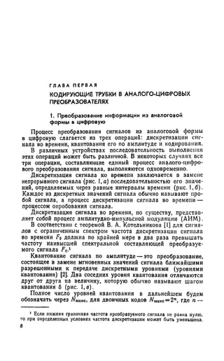 Г Л А В А П Е Р В А Я
КОДИРУЮЩИЕ ТРУБКИ В АНАЛОГО-ЦИФРОВЫХ
ПРЕОБРАЗОВАТЕЛЯХ
1. Преобразование информации из аналоговой
формы в цифровую
Процесс преобразования сигналов из аналоговой формы
в цифровую слагается из трех операций: дискретизации сиг­
нала во времени, квантования его по амплитуде и кодирования.
В различных устройствах последовательность выполнения
этих операций может быть различной. В некоторых случаях все
три операции, составляющие единый процесс аналого-цифро­
вого преобразования сигнала, выполняются одновременно.
Дискретизация сигнала ко времени заключается в замене
непрерывного сигнала (рис. 1,с) последовательностью его значе­
ний, определяемых через равные интервалы времени (рис. 1,6).
Каждое из дискретных значений сигнала обычно называют про­
бой сигнала, а процесс дискретизации сигнала во времени —
процессом опробования сигнала.
Дискретизация сигнала во времени, по существу, представ­
ляет собой процесс амплитудно-импульсной модуляции (АИМ).
В соответствии с теоремой В. А. Котельникова [1] для сигна­
лов с ограниченным спектром частота дискретизации сигнала
во времени F0 должна по крайней мере в два раза превышать
частоту наивысшей спектральной составляющей преобразуе­
мого сигнала Fc.1
Квантование сигнала по амплитуде — это преобразование,
состоящее в замене мгновенных значений сигнала ближайшими
разрешенными к передаче дискретными уровнями (уровнями
квантования) [2]. Два соседних уровня квантования отличаются
друг от друга на величину, которую обычно называют шагом
квантования б (рис. 1,в).
Полное число уровней квантования в дальнейшем будем
обозначать через NMaKC, для двоичных кодов Nмаис= 2П, где п —
J Если нижняя граничная частота преобразуемого сигнала не равна нулю,
то при определенных условиях частота дискретизации может быть уменьшена.
8
 
