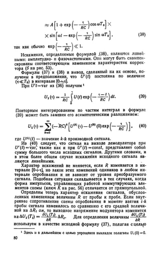 (38)
~ A [l + exp (---- ^ r ) cos coT0] X
X sin |ю/ — exp sin o>T0j ,
так как обычно exp ^ < 1.
Искажения, определяемые формулой .(38), являются линей­
ными: амплитудно- и фазочастотными. Они могут быть скомпен­
сированы соответствующим изменением характеристик коррек­
тора (5 на рис. 53).
Формулы (37) и (38) и вывод, сделанный на их основе, по­
лучены в предположении, что U'(t) постоянна по величине
(т< Г 0) в интервале [Ог-ьт].
При U 't=vаг из (36) получим1
y‘w=^It,(()exp(-^L)‘"- <39)о
Повторным интегрированием по частям интеграл в формуле
(39) может быть заменен его асимптотическим разложением:
и г М = J ] (,-tt.C f [j/W (т) -£/«>(0) exp (----55-) ] , (40)
ft=0
где UW(t) — значение Л-й производной сигнала.
Из (40) следует, что сигнал на выходе демодулятора при
U'{t)=v,агГ также как и при U'(t) =const, представляет србой
сумму большого числа исходных сигналов. Другими словами, и
в этом более общем случае искажения исходного сигнала яв­
ляются линейными.
Характер искажений не меняется, если R изменяется в ин­
тервале [04-т], но закон этих изменений одинаков в любом ин­
тервале опробования и не зависит от уровня преобразуемого
сигнала. Подобная ситуация складывается в тех случаях, когда
форма импульсов, управляющих работой коммутирующих эле­
ментов схемы (ключ К на рис. 56) отличается от прямоугольной.
Определим теперь характер искажения сигналов, обуслов­
ленных изменением величины R от пробы к пробе. Если внут­
реннее сопротивление схемы опробования в момент взятия i-й
пробы сигнала изменилось по сравнению с его средней величи­
ной на ARi ом, то выходное напряжение модулятора изменится
на Ai/i (Т{) — ди^ 1^ А/?/. Для определения величины
аК дк
используем в качестве исходной формулу (37), полагая сдельно
1 Здесь и в дальнейшем с целью упрощения выкладок полагаем t/| (0) =0.
80
 