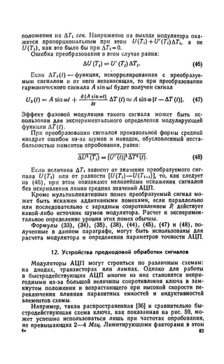 положения на Д7 сек. Напряжение на выходе модулятора ока­
жется пропорциональным при этом f/(7) + U'(Ti)ATit а не
U(Ti), как это было бы при Д7 = 0.
Ошибка преобразования в этом случае равна:
(46)
Пели ATi(l) — функция, некоррелированная с преобразуе­
мым сигналом и от него независящая, то при преобразовании
гармонического сигнала A sin со/ будет получен сигнал
U3(/) = A sin со/ Н- аМ - п^ 1 АТ (/)« A sin со[/ —АТ(/)]. (47)
д£
Эффект фазовой модуляции такого сигнала может быть ис-
пользонан для экспериментального определения модулирующей
функции AT(t).
При преобразовании сигналов произвольной формы средний
квадрат ошибок из-за шумов и наводок, обусловленный неста­
бильностью моментов опробования, равен:
ДU2(ТА = [U' (Z)]2ДТ2(/). (48)
Пели величина Д7 зависит от значения преобразуемого сиг­
нала U(Ti) или от разности [U(Ti)— U(Ti-i)], то, как следует
из (46), при этом возникают нелинейные искажения сигналов
без искривления линии средних значений АЦП.
Кроме мультипликативных помех преобразуемый сигнал мо­
жет быть искажен аддитивными помехами, если параллельно
или последовательно с зарядным сопротивлением R действует
какой-либо источник шумов модулятора. Расчет и эксперимен­
тальное определение уровня этих помех обычны.
Формулы (33), (34), (35), (38), (44), (45), (47) и (48), по­
лученные в данном параграфе, могут быть использованы для
расчета модулятора и определения параметров точности АЦП.
12. Устройства предкодовой обработки сигналов
Модуляторы АЦП могут строиться по различным схемам:
на диодах, транзисторах или лампах. Однако для работы
в быстродействующих АЦП многие из них становятся непри­
годными из-за большой величины сопротивления ключа в зам­
кнутом положении и возрастающего при высокой скорости пе­
реключения влияния паразитных емкостей и индуктивностей
элементов схемы.
Например, такая распространенная [36] и сравнительно бы­
стродействующая схема ключа, как показанная на рис. 59, мо­
жет успешно использоваться лишь при частотах опробования,
не превышающих 2—4 Мгц. Лимитирующими факторами в этом
4* 83
 