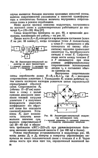 случае являются: большие значения проходных емкостей схемы,
наличие индуктивностей рассеивания и емкостей трансформа­
тора и относительно большая величина внутреннего сопротив­
ления схемы в режиме опробования.
Ниже дается краткое описание модулятора, построенного
по мостовой схеме и удовлетворительно работающего до зна­
чений F0= (15-J-20) Мгц [37].
Схема модулятора приведена на рис. 60, а временные диа­
граммы, поясняющие его работу,— на рис. 61.
Диоды моста Д г^ Д лнаходятся в проводящем состоянии (ключ
К на рис. 56 замкнут), когда потенциал точки А положителен,
а точки В — отрицателен и оба
потенциала по своему абсо­
лютному значению превышают
амплитуду Um преобразуемого
сигнала в точке Е. Сопротив­
ление моста между точками Е
и F оказывается при этом
равным дифференциальному
сопротивлению используемых
диодов ге и составляет обыч­
но единицы ом.
Внутреннее сопротивление
схемы опробования равно R= Ri+ R3+rg, где Rt — выходное
сопротивление усилителя 1. Уменьшения R можно добиться пу­
тем охвата последних каскадов усилителя цепью параллельной
отрицательной обратной
связи. Сопротивление Rz
(обычно 15—27 ом) вклю­
чено в схему с целью
сужения диапазона изме­
нения токовой нагрузки
усилителя 1 и получения
возможности увеличить
коэффициент его обрат­
ной связи без опасности
самовозбуждения. Уста­
новка Rz Дает возмож­
ность получить мини­
мальное значение сум­
марного сопротивленияR
(до 20—40 ом) и обеспе­
чить требование x/RC> (2,54-3) при удовлетворительно боль­
шом значении накопительной емкости С (до 100 пф и более).
Режим опробования устанавливается в модуляторе рис. 60,
когда диоды Дь и Д6 заперты и генератор управляющих им­
пульсов не имеет гальванической связи с точками А к В. Через
диоды моста при этом идет ток, определяемый величиной вы-
3 — генератор управляющих импульсов
Рис. 59. Амплитудно-импульсный мо­
дулятор на двух транзисторах
/ —входной усилитель; 2 —выходной уси­
литель; 3 —генератор управляющих им­
пульсов
 