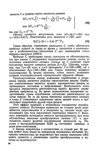 емкости С в худшем случае окажется равным
или At/m~ 2п~'о ,
так как Um= 2,,-18.
Обычно считается допустимым, если 14-2)6 при
тс= (0,24-0,4) Т0. Подстановка этих значении в (49) дает
i?2C > (0,l-bO ,4)-2n_IT0. (50)
Таким образом, стремление уменьшить С, чтобы обеспечить
наиболее полный ее заряд за время т, находится в противоре­
чии с необходимостью увеличения С для уменьшения спада
вершины импульса АИМ-2.
Выбирая С, необходимо также учитывать то обстоятельство,
что при малом С ухудшается защищенность выхода схемы от
источника аналогового сигнала (сигнал на С проходит через
паразитные емкости запертых диодов Дх-^.Д*)- Поэтому, напри­
мер, при Го«Ю0 нсек и п = 9 принимают С= (100-j-400) пф и
обеспечивают Rz> (100-4-500) ком. Такую величину входного
сопротивления Rz можно получить путем охвата усилителя
сильной последовательной отрицательной обратной связью.
Промежуточными между режимами опробования и сохра­
нения заряда являются режимы переключения диодов. Наибо­
лее ответственным является процесс переключения диодов из
проводящего состояния в непроводящее. Длительность этого
процесса определяется длительностью задних фронтов управ­
ляющих импульсов Тф. Во время переключения внутреннее со­
противление схемы опробования постепенно увеличивается до
сотен килоом. Во то же время изменение аналогового сигнала
в точке Е стимулирует закрывание одних диодов моста и пре­
пятствует закрыванию другой пары диодов.
Этот эффект приводит к нелинейным искажениям преобра­
зуемого сигнала. Искажения возникают не столько из-за нели­
нейности сопротивления R в интервале Тф, сколько из-за про­
исходящего при этом паразитного перезаряда емкости С. Вели­
чина изменения потенциала емкости пропорциональна при этом
абсолютному значению преобразуемого сигнала |£/| и дли­
тельности задних фронтов управляющих импульсов Тф. По­
этому в быстродействующих АЦП Тф составляет единицы и
даже доли наносекунд.
С выхода модулятора в соответствии со схемой рис. 52 сиг­
нал может быть подан на компрессор мгновенных значений. Ус­
тановка компрессора до модулятора при малых значениях тIRC
мо&ет привести к увеличению ошибок преобразования и по­
этому не практикуется.
 