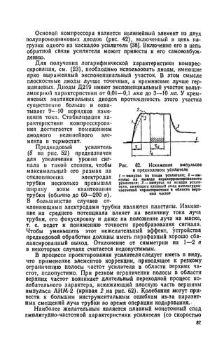 Основой компрессора является нелинейный элемент нз двух
полупроводниковых диодов (рис. 42), включенный в цепь на­
грузки одного из каскадов усилителя [38]. Включение его в цепь
обратной связи усилителя может привести к его самовозбуж­
дению.
Для получения логарифмической характеристики компрес­
сирования, см. (23), необходимо использовать диоды, имеющие
ярко выраженный экспоненциальный участок. В этом смысле
плоскостные диоды лучше точечных, а кремниевые лучше гер­
маниевых. Диоды Д219 имеют экспоненциальный участок вольт-
ампериоп характеристики от 0,01—0,1 мка до 3—10 ма. У крем­
ниевых эпитаксиальных диодов протяженность этого участка
существенно больше и охва­
тывает 9—10 порядков изме­
нения тока. Стабилизация ха­
рактеристики компрессирова­
ния достигается помещением
диодного нелинейного эле­
мента в термостат.
Предкодовый усилитель
(5 на рис. 52) предназначен
для увеличения уровня сиг­
нала в такой степени, чтобы
максимальный его размах на
отклоняющих электродах
трубки несколько превышал
ширину зоны квантования
трубки (обычно до 60—200 в).
В большинстве случаев от­
клоняющими электродами трубки являются пластины. Измене­
ние их среднего потенциала влияет на величину тока луча
трубки, его фокусировку и даже на положение луча на маске,
т. е. ведет к понижению точности преобразования сигнала.
Чтобы уменьшить этот нежелательный эффект, устройства
предкодовой обработки должны иметь парафазный хорошо сба­
лансированный выход. Отклонение от симметрии на 1—2 в
в некоторых случаях считается недопустимым.
В процессе проектирования усилителя следует иметь в виду,
что применение элементов коррекции, приводящее к резкому
ограничению полосы частот усилителя в области верхних ча­
стот, недопустимо. При резком ограничении полосы в области
верхних частот возникает длительный переходной процесс ко­
лебательного характера, искажающий плоскую часть вершины
импульса АИМ-2 (кривая 2 на рис. 62). Колебания могут при­
вести к большим инструментальным ошибкам из-за паразит­
ных смещений луча трубки во время операции кодирования.-
Наиболее желательным является плавный монотонный спад
амплитудно-частотной характеристики усилителя (со скоростью
87
2^.
1
V '
« 3
V
t
т
Го
Рис. 62. Искажение импульсов
в предкодовом усилителе
/ —импульс па входе усилителя; 2 —им­
пульс на выходе перекорректированпото
усилителя; 3 — импульс па выходе усили­
теля, имеющего плаоныЛ спад амплитудно-
частотной характеристики в области верх­
них частот
 