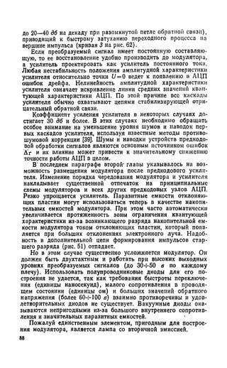 до 20—40 дб на декаду при разомкнутой петле обратном связи),
приводящий к быстрому затуханию переходного процесса на
вершине импульса (кривая 3 на рис. 62).
Если преобразуемый сигнал имеет постоянную составляю­
щую, то ее восстановление удобно производить до модулятора,
а усилитель проектировать как усилитель постоянного тока.
Любая нестабильность положения амплитудной характеристики
усилителя относительно точки U= 0 ведет к появлению в АЦП
ошибок дрейфа. Нелинейность амплитудной характеристики
усилителя означает искривление линии средних значений кван­
тующей характеристики АЦП. По этой причине все каскады
усилителя обычно охватывают цепями стабилизирующей отри­
цательный обратной связи.
Коэффициент усиления усилителя в некоторых случаях до­
стигает 30 дб и более. В этих случаях необходимо обращать
особое внимание на уменьшение уровня шумов и наводок пер­
вых каскадов усилителя, используя известные методы противо­
шумовой коррекции [39]. Шумы и наводки устройств предкодо-
вой обработки сигналов являются основным источником ошибок
А‘г и их влияние может привести к значительному снижению
точности работы АЦП в целом.
В' последнем параграфе второй1главы указывалось на воз­
можность размещения модулятора после предкодового усили­
теля. Изменение порядка чередования модулятора и усилителя
накладывает существенной отпечаток на принципиальные
схемы модуляторов и всех других предкодовых узлов АЦП.
Резко упрощается усилитель. Паразитные емкости отклоняю­
щих пластин могут использоваться теперь в качестве накопи­
тельных емкостей модулятора. При этом часто автоматически
увеличивается протяженность зоны ограничения квантующей
характеристики из-за возникающего разряда накопительной ем­
кости модулятора током отклоняющих пластин, который появ­
ляется при больших отклонениях электронного луча. Надоб­
ность в дополнительной цепи формирования импульсов стар­
шего разряда (рис. 51) отпадает.
Но в этом случае существенно усложняется модулятор. Он
должен быть двухтактным и работать при высоких выходных
уровнях преобразуемых сигналов (до 304-50 в по каждому
плечу). Использовать полупроводниковые диоды для его по­
строения не удается, так как требования быстроты переключе­
ния (единицы наносекунд), малого сопротивления в проводя­
щем состоянии (единицы ом) и больших значений обратного
напряжения (более 604-100 в) взаимно противоречивы и удов­
летворительных диодов не существует. Вакуумные диоды ока­
зываются непригодными из-за большого внутреннего сопротив­
ления и значительных паразитных емкостей.
Пожалуй единственным элементом, пригодным для построе­
ния модулятора, является лампа со вторичной эмиссией.
88
 