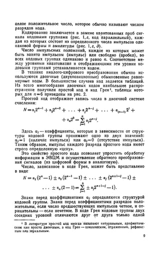 целое положительное число, которое обычно называют числом
разрядов кода.
Кодирование заключается в замене квантованных проб сиг­
нала кодовыми группами (рис. ,г, код параллельный), каж­
дая из которых состоит из определенного числа импульсов оди­
наковой формы и амплитуды (рис. 1,а, д).
Число импульсных положений, каждое из которых может
быть занято импульсом (импульс) или свободно (пробел), во
всех кодовых группах одинаково и равно п. Соответствие ме­
жду уровнями квантования и отображающими эти уровни ко­
довыми группами устанавливается кодом.
В технике аналого-цифрового преобразования обычно ис­
пользуются двоичные (двухпозициопиые) обыкновенные равно­
мерные коды. В большинстве случаев код задается таблицей.
Из всего многообразия двоичных кодов наибольшее распро­
странение получили простой код и код Грея1, таблицы кото­
рых для п —б приведены на рис. 2.
Простой код отображает запись числа в двоичной системе
счисления:
N = 0,2'—1+ о .^ -2 + . . . + « . 2 " - ' + . . . + 2' +
Здесь ctj — коэффициенты, которые в зависимости от струк­
туры кодовой группы принимают одно из двух значений:
aj= I (наличие импульса) или а;-= 0 (отсутствие импульса).
Таким образом, импульс каждого разряда простого кода имеет
строго определенную «цену».
Это свойство простого кода позволяет упростить обработку
информации в ЭВЦМ и осуществление обратного преобразова­
ния сигналов (из цифровой формы в аналоговую).
Число, записанное в коде Грея, может быть представлено
в виде
ЛГ= «,(2“- 1 ) ± а 2(2,‘- ' - 1 ) ± . . . ± « / (2"+,- ' - 1 ) ±
. . . ± * Д 2 - 1 ) = 2 ± « ,2 " ^ - '- 1 ) .
Знаки перед коэффициентами о,- определяются структурой
кодовой группы. Знаки перед коэффициентами разрядов поло­
жительны, если число предшествующих импульсов четное, и от­
рицательны— если нечетное. В коде Грея кодовые группы двух
соседних уровней отличаются друг от друга только одной
1 В литературе простой код иногда называют натуральным, арифметиче­
ским или просто двоичным, а код Грея — циклическим, отраженным, рефлекс­
ным или зеркальным.
9
 
