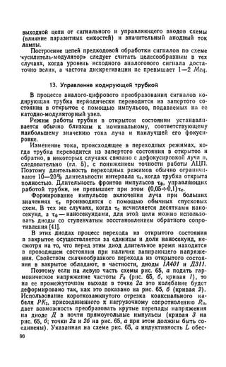 выходной цепи от сигнального и управляющего входов схемы
(влияние паразитных емкостей) и значительный анодный ток
лампы.
Построение цепей предкодовой обработки сигналов по схеме
•«усилитель-модулятор» следует считать целесообразным в тех
случаях, когда уровень исходного аналогового сигнала доста­
точно велик, а частота дискретизации не превышает 1—2 Мгц.
13. Управление кодирующей трубкой
В процессе аналого-цифрового преобразования сигналов ко­
дирующая трубка периодически переводится из запертого со­
стояния в открытое с помощью импульсов, подаваемых на се
катодно-модуляторный узел.
Режим работы трубки в открытом состоянии устанавли­
вается обычно близким к номинальному, соответствующему
наибольшему значению тока луча и наилучшей его фокуси­
ровке.
Изменение тока, происходящее в переходных режимах, ко­
гда трубка переводится из запертого состояния в открытое и
обратно, в некоторых случаях связано с дефокусировкой луча и,
следовательно (гл. 5), с понижением точности работы АЦП.
Поэтому длительность переходных режимов обычно ограничи­
вают 10—20% длительности интервала тс, когда трубка открыта
полностью. Длительность фронтов импульсов Тф, управляющих
работой трубки, не превышает при этом (0,05-г-0,1)тс.
Формирование импульсов включения луча при больших
значениях хс производится с помощью обычных спусковых
схем. В тех же случаях, когда тс исчисляется десятками нано­
секунд, а Тф— наносекундами, для этой цели можно использо­
вать диоды со ступенчатым восстановлением обратного сопро­
тивления [41].
В этих диодах процесс перехода из открытого состояния
в закрытое осуществляется за единицы и доли наносекунд, не­
смотря на то, что перед этим диод длительное время находится
в проводящем состоянии при наличии запирающего напряже­
ния. Свойством скачкообразного перехода из открытого состоя­
ния в закрытое обладают, в частности, диоды 1А401 и Д311.
Поэтому если на левую часть схемы рис. 65, а подать гар­
моническое напряжение частоты F0 (рис. 65, б, кривая /), то
на ее промежуточном выходе в точке 2а это колебание будет
деформировано так, как это показано на рис. 65, б (кривая 2).
Использование короткозамкнутого отрезка коаксиального ка­
беля РКг, присоединенного к нагрузочному сопротивлению R„,
дает возможность преобразовать крутые перепады напряжения
на диоде Д в почти прямоугольные импульсы (кривая 3 на
рис. 65, б; точки 2а и 26 на рис. 65, а при этом должны быть со­
единены). Указанная на схеме рис. 65, а индуктивность L обес-
 