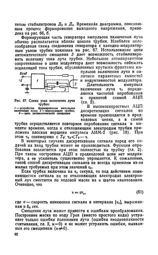 типом стабилитронов Д2 и Л. Временная диаграмма, поясняю­
щая процесс формирования выходного напряжения, приве­
дена на рис. бб, б.
Формирующая часть генератора импульсов включения луча
обычно располагается вблизи цоколя трубки. Наиболее целе­
сообразная схема соединения генератора с кагодно-модулятор­
ным узлом трубки показана на рис. 67. Использование цепи
автоматического смещения 3 дает возможность стабилизиро­
вать величину тока луча трубки. Небольшое антипаразнтное
сопротивление в цепи модулятора дает возможность избежать
осцилляций тока трубки, обусловленных крутыми фронтами им­
пульсов включения луча и на­
личием паразитных емкостен
и индуктивностей модулятора.
Длительность импульса
включения луча тс опреде­
ляется частотой опробования
и принятой схемой АЦП
(гл. 2).
В высокоскоростных АЦП
дискретизация сигналов во
времени производится в пред-
кодовых цепях, а в самой
трубке осуществляется повторное опробование сигнала в мо­
менты времени, когда к отклоняющим электродам трубки при­
ложена плоская вершина импульса АИМ-2 (рис. 18). При
этом тс соизмеримо с Го: тс< Г 0—х.
В некоторых случаях дискретизация сигнала перед его по­
дачей на вход трубки может не производиться. Функция опро­
бования возлагается при этом полностью на трубку (гл. 2).
При таком построении АЦП в предкодовой цепи нет модуля­
тора, а ее усилитель существенно упрощается. К сожалению,
такой способ дискретизации сигналов не всегда приемлем из-за
малых требуемых при этом значений гс.
Если трубка включена на тс секунд, то под действием изме­
няющегося сигнала на ее отклоняющих электродах электрон­
ный луч сместится по кодовой маске на к шагов квантования.
Очевидно, что
Рис. 67. Схема узла включения луча
трубки:
1— устройство формирования импульсов
включения луча; 2 —кодирующая трубка;
3 — цепь автоматического смещения
К= гкс, (51)
где о — скорость изменения сигнала в интервале [тс], выражен­
ная в 6„ сек.
Смещение луча может привести к ошибкам преобразования.
Построение маски по коду Грея (вместо простого кода) устра­
няет только ошибки положения луча (ошибки неоднозначности
считывания, гл. 2, х = 0) и не может устранить ошибки, вызван­
ные его смещением (хфО).
92
 