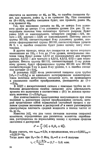 сместится на величину от 4бп до 86п, то ошибка смещения бу­
дет, как правило, равна бп н не превысит 2бп. При смещении
на (8-М6)6п ошибка смещения будет, как правило, равна 2бп
и не превысит 4бп-
Так, при изменении сигнала на ббп от центра 5-го услов­
ного уровня до центра 11-го условного уровня (см. рис. 2) ин­
тегральное значение тока коллектора третьего разряда будет
равно 3,5/6 от максимального, четвертого разряда — 6/6, пя­
того—2/6, шестого — 3,5/6 от максимального. Поэтому вместо
группы 001100, соответствующей 8-му условному уровню, ока­
жется сформированной группа 001101, соответствующая уровню
№ 9, т. е. ошибка смещения будет равна одному шагу кван­
тования.
В другом примере, когда луч смещается во время операции
квантования на 126ц с 5-го до 17-го уровня, интегральные зна­
чения токов будут равны 1,5/12 от максимального для второго
разряда, 9,5/12 —для третьего и 6,5/12, 4,5/12, 6/12 —для после­
дующих. Вместо группы 001110, соответствующей 11-му услов­
ному уровню, будут сформированы группы 001101 или 001100,
соответствующие 9-му и даже 8-му уровню, т. е. ошибка смеще­
ния составит (2-5-3) бп-
В реальных АЦП из-за увеличенной толщины луча трубки
[ ( d n = ( 1 - ь 2 ) б п ] и не идеального интегрирования коллекторных
токов величина допустимого смещения луча, не приводящего
к увеличению ошибок преобразования, уменьшается до (1-5-
-5-2) бп-
В АЦП с дискретизацией сигнала с помощью трубки во из­
бежание динамических ошибок смещения луча длительность
времени его включения в соответствии с (51) не должна превы­
шать ВеЛИЧИИЫ (1-ь2) бп/Иманс-
Для количественного представления получающихся при этом
значений тс рассмотрим случай преобразования сигнала, кото­
рый представляет собой нормальный случайный процесс с ну­
левым средним значением и дисперсией а2 и имеет равномерную
спектральную плотность средней мощности в полосе частот от
до fiB-
Известно [42], что для таких сигналов значения скоростей
изменения, определенные для различных моментов опробова­
ния, распределены по нормальному закону с нулевым средним
значением и дисперсией
sa = у (й ?, + 2 „2 о+ 2 »).
Будем считать, что uMai«c=2,5s, и предположим, что a«0,25t/orp=
=0,25 2п-16„.
Тогда даже при й„=2я*2 Мгц, fi„=0 и п = 8 получим
Тс < (1у- 2Г°п= (1,7 3,4) нсек.
94
 