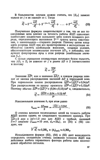 В большинстве случаев можно считать, что |S,i| зависит
только от / и не зависит от i. Тогда
Л?= 2- 4 - 2 ' -(п-1) AD2 I + 2-
! АР2
-щ -'
(53)
Полученная формула свидетельствует о том, что не все по-
слекодовые цепи влияют на точность работы АЦП одинаково:
наибольшее воздействие оказывают цепи самого младшего раз­
ряда, определяющего положения 2"-1 границ шагов квантова­
ния, и наименьшего — старшего разряда. Поэтому цепям млад­
шего разряда АЦП при его проектировании и эксплуатации не­
обходимо уделять наибольшее внимание, создавая условия,
обеспечивающие минимальные значения AD„, и добиваясь наи-
лучшен фокусировки луча в этом разряде (наибольшее значе­
ние S„).
С целью упрощения последующих выкладок будем полагать,
что ADj и Sj не зависят от / и равны AD и 5 соответственно
и поэтому
Значение AD2, как и значения АП,2, в. каждом разряде зави­
сит от закона распределения значений АР в переходной зоне.
При нормальном законе распределения ДП2« (д ц )2+0,04Дй2.
При распределении по закону арксинуса Д£>2= (Д £ )2+0,12Д^2.
Поэтому обычно Д 02= ( д п ) 2+ (0,04-^0,12) ДсР и, следовательно,
^ 2 _ (АР)8 + (0,04 -f- 0,12) Ad3
(54)
Максимальное значение hi при этом равно
и __ ДОмокс _ | ДО | + 0,5Дй /Сс
« м а к с ----------£ ----- ------------------ £ ------------• (O0J
О степени влияния послекодовых цепей на точность работы
АЦП можно судить из следующего численного примера. При
AD = 2 мка и Aci= 1,0 мка для АЦП с трубкой, имеющей
S = 7 мка/шаг (/Макс=Ю мка, dn~2bn), из (54) и (55) сле­
дует, что
V H «0,283п и (А,)„аке~0,368п.
Использование формул (53), (54) и (55) дает возможность
определить ожидаемую степень снижения точности АЦП под
действием любого паразитного фактора работы цепи послеко-
довой обработки сигналов.
97
 