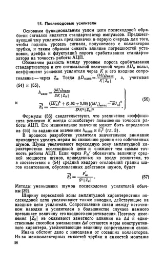 15. Послекодовые усилители
Основным функциональным узлом цепи послекодовой обра­
ботки сигналов является стандартизатор импульсов. Предшест­
вующий'ему усилитель предназначен в-первую очередь для того,
чтобы поднять уровень сигнала, получаемого с коллекторов
трубки, и таким образом снизить влияние погрешностей уста­
новки, дрейфа и флуктуаций порога срабатывания стаидарти-
затора на точность работы АЦП.
Обозначим разность между уровнем порога срабатывания
стандартизатора и его оптимальной величиной через AU„ вольт,
коэффициент усиления усилителя через К и его входное сопро­
тивление— через Za. Тогда АВмаис= -ЛгУ,"^1а,'- , а, учитывая
a IAl |
(54) и (55),
h (А1/П)макс
макс SK Z»
И - 2 ( L U n f + ( 0 , 0 2 ч - 0 , 0 6 ) [ ( Д У п ) м а к с - " Д Ь п}2
1~ Iz„ р
Формулы (56) свидетельствуют, что увеличение коэффици­
ента усиления К всегда способствует повышению точности ра­
боты АЦП. Его минимальное значение может быть определено
из (56) по заданным значениям hMако и hi2 (гл. 3).
В процессе разработки усилителя значительное внимание
приходится уделять мерам по снижению уровня его собственных
шумов. Шумы увеличивают переходную зону амплитудной ха­
рактеристики послекодовой цепи и снижают тем самым точ­
ность работы АЦП. Если через Рт' обозначить величину сред­
ней мощности шумов, приведенных ко входу усилителя, то
в соответствии с (54) средний квадрат отклонений границ ша­
гов квантования, обусловленных действием шумов, будет
h] =
S’ IZhI
(57)
Методы уменьшения шумов послекодовых усилителей обыч­
ны [39].
Ширину переходной зоны амплитудной характеристики по­
слекодовой цепи увеличивают также наводки, действующие на
входные цепи усилителя. Сопротивление связи между источни­
ком наводки и усилителем в большинстве случаев намного
превышает величину его входного сопротивления. Поэтому изме­
нения |2П| не оказывают заметного влияния на Дd и един­
ственным способом уменьшения Ad остаются меры конструктив­
ного характера, увеличивающие величину сопротивления связи.
Иначе обстоит дело с наводками от соседних коллекторов.
Из-за межколлекторных емкостей трубки и емкостей монтажа
98
 