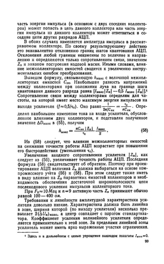 часть энергии импульса (в основном с двух соседних коллекто­
ров) может попасть в цепь данного коллектора или часть энер­
гии импульса из данного коллектора может ответвиться в со­
седние цепи других разрядов АЦП.
В обоих случаях изменяется амплитуда импульса в рассмат­
риваемом коллекторе. По своему результирующему действию
это эквивалентно отклонению границ шагов квантования АЦП.
Отклонения любой границы неизменны по величине и направ­
лению и определяются только сопротивлением связи, значением
Z,, и законом построения кодовой маски. Иными словами, влия­
ние межколлекторных емкостей сводится к увеличению инстру­
ментальных ошибок преобразования.
Выведем формулу, связывающую Лмпкс с величиной межкол-
лскторных емкостей Ст. Наибольшая разность напряжений
между коллекторами при положении луча на границе шага
квантования данного разряда равна [ / Ма к с |2 п | —0,5 / макс | Z H| J.1
Сопротивление связи между коллекторами определим для ча­
стоты, на которой имеет место максимум энергии импульсов на
выходе усилителя 0,5/тс). Оно равно ■ ■ = - *с—■ Опре-
2я/С кк яС кк
деляя наибольшее изменение тока на входе усилителя, обуслов­
ленное влиянием двух коллекторов, и подставляя полученное
значение Д Ц Макс в (55), получим
h — яСкк 12,1* /макс . (58)макс тс £
Из (58) следует, что влияние межколлекторных емкостей
на снижение точности работы АЦП возрастает при повышении
его быстродействия (уменьшения тс).
Увеличение входного сопротивления усилителя |Z„|, как
следует из (56), увеличивает точность работы АЦП. Последняя
формула (58) свидетельствует об обратном. Поэтому при проек­
тировании АЦП величина ZHдолжна выбираться на основе ком­
промиссного учета (56) и (58). При этом следует также иметь
в виду влияние на Z„ паразитных емкостей коллекторов и необ­
ходимость обеспечения достаточной широкополосностн цепи
послекодового усиления импульсов коллекторного тока.
При Fo—ЮМгц и п —9 активную часть Z,, принимают обычно
равной 100— 400 ом.
Требования к линейности амплитудной характеристики уси­
лителя довольно низкие. Характеристика должна быть линейна
в зоне, ширина которой (по выходу усилителя) несколько пре­
вышает 2 ( Д £ / П)ы а к с, а центр совпадает с порогом стандартиза-
тора. Коэффициент усиления нелинейного усилителя опреде­
ляется применительно к этой зоне. За пределами линейной зоны
усилитель может иметь ярко выраженные участки ограничения.
1 Здесь н о дальнейшем с целью упрощения выкладок полагаем /Шш=0.
 