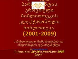 საქართველოს
    პარლამენტის
      ეროვნული
    ბიბლიოთეკის
   ელექტრონული
     ბიბლოთეკა
     (2001-2009)
საბიბლიოთეკო მომსახურების და
  ინფორმაციის დეპარტამენტი
          ttp://www.nplg.gov.ge/
ქ . ქუთაისი, 15–16 ოქტომბერი 2009
               წელი
 
