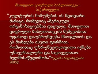 მსოფლიო ციფრული ბიბლიოთეკა–
            საქართველო
“კულტურის ნიმუშების ის მდიდარი
 მარაგი, რომელიც ამერიკულ
 ორგანიზაციებშია დაცული, მსოფლიო
 ციფრული ბიბლიოთეკის მეშვეობით
 უფასოდ დაუბრუნდება მსოფლიოს და
 ეს მოხდება ისეთი ფორმით,
 რომლითაც უზრუნველყოფილი იქნება
 უნივერსალური და საყოველთაო
 ხელმისაწვდომობა”–ჯეიმს ბილინგტონი
2005წ.
 