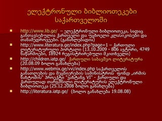 ელექტრონული ბიბლიოთეკები
            საქართველოში
   http://www.lib.ge/ – ელექტრონული ბიბლიოთეკა, სადაც
    განთავსებულია ქართველი და უცხოელი კლასიკოსები და
    თანამედროვეები. (განახლებადია)
   http://www.literatura.ge/index.php?page=1 – ქართული
    ლიტერატურული პორტალი (13.10.2009 - 806 ავტორი, 4749
    ნაწარმოები, 18924 რეგისტრირებული მკითხველი)
   http://children.iatp.ge/ ქართული საბავშვო ლიტერატურა
    (20.08.09 ბოლო განახლება)
   http://www.webmix.ge/vvi/index.php საქართვ᳥ლოს
    განათლების და მეცნიერების სამინისტროს ფონდ „ირმის
    ნახტომის“ პროექტი "ვახტანგ VI" - ქართული და
    ქართულად თარგმნილი ლიტერატურის ელექტრონული
    ბიბლიოთეკა (25.12.2008 ბოლო განახლება)
   http://literatura.iatp.ge/ (ბოლო განახლება 19.08.08)
 