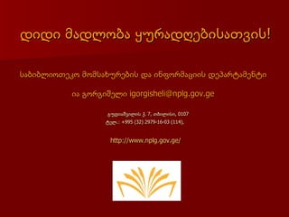 დიდი მადლობა ყურადღებისათვის!

საბიბლიოთეკო მომსახურების და ინფორმაციის დეპარტამენტი

           ია გორგიშელი igorgisheli@nplg.gov.ge

                    გუდიაშვილის ქ. 7, თბილისი, 0107
                   ტელ.: +995 (32) 2979-16-03 (114),


                     http://www.nplg.gov.ge/
 