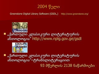 2004 წელი
     Greenstone Digital Library Software (GSDL,)   http://www.greenstone.org/




   „ქართული კლასიკური ლიტერატურის
    ანთოლოგია” http://www.nplg.gov.ge/gsdl



   „ქართული კლასიკური ლიტერატურის
    ანთოლოგია”–ტრანსლიტერაციით
                  93 მწერლის 2138 ნაწარმოები
 