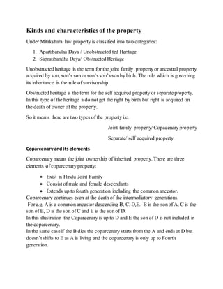 Kinds and characteristics of the property
Under Mitakshara law property is classified into two categories:
1. Apartibandha Daya / Unobstructed ted Heritage
2. Sapratibandha Daya/ Obstructed Heritage
Unobstructed heritage is the term for the joint family property or ancestral property
acquired by son, son’s sonor son’s son’s sonby birth. The rule which is governing
its inheritance is the rule of survivorship.
Obstructed heritage is the term for the self acquired property or separate property.
In this type of the heritage a do not get the right by birth but right is acquired on
the death of owner of the property.
So it means there are two types of the property i.e.
Joint family property/ Copacenary property
Separate/ self acquired property
Coparcenary and its elements
Coparcenary means the joint ownership of inherited property. There are three
elements of coparcenary property:
 Exist in Hindu Joint Family
 Consist of male and female descendants
 Extends up to fourth generation including the common ancestor.
Coparcenary continues even at the death of the intermediatory generations.
Fore.g. A is a common ancestor descending B, C, D,E. B is the sonof A, C is the
son of B, D is the son of C and E is the sonof D.
In this illustration the Coparcenary is up to D and E the son of D is not included in
the coparcenary.
In the same case if the B dies the coparcenary starts from the A and ends at D but
doesn’t shifts to E as A is living and the coparcenary is only up to Fourth
generation.
 