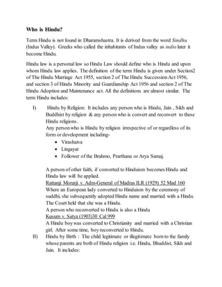 Who is Hindu?
Term Hindu is not found in Dharamshastra. It is derived from the word Sindhu
(Indus Valley). Greeks who called the inhabitants of Indus valley as indio later it
become Hindu.
Hindu law is a personal law so Hindu Law should define who is Hindu and upon
whom Hindu law applies. The definition of the term Hindu is given under Section2
of The Hindu Marriage Act 1955, section 2 of The Hindu SuccessionAct 1956,
and section 3 of Hindu Minority and Guardianship Act 1956 and section 2 of The
Hindu Adoption and Maintenance act. All the definitions are almost similar. The
term Hindu includes:
I) Hindu by Religion: It includes any person who is Hindu, Jain , Sikh and
Buddhist by religion & any person who is convert and reconvert to these
Hindu religions.
Any personwho is Hindu by religion irrespective of or regardless of its
form or development including-
 Virashaiva
 Lingayat
 Follower of the Brahmo, Prarthana or Arya Samaj.
A person of other faith, if converted to Hinduism becomes Hindu and
Hindu law will be applied.
Rattanji Morarji v. Adm-General of Madras ILR (1929) 52 Mad 160
Where an European lady converted to Hinduism by the ceremony of
suddhi, she subsequently adopted Hindu name and married with a Hindu.
The Court held that she was a Hindu.
A person who reconverted to Hindu is also a Hindu
Kusum v. Satya (1903)30 Cal 999
A Hindu boywas converted to Christianity and married with a Christian
girl. After some time, boy reconverted to Hindu.
II) Hindu by Birth : The child legitimate or illegitimate born to the family
whose parents are both of Hindu religion i.e. Hindu, Bhuddist, Sikh and
Jain. It includes:
 