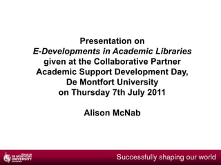 Presentation on  E-Developments in Academic Libraries given at the Collaborative Partner Academic Support Development Day,  De Montfort University  on Thursday 7th July 2011 Alison McNab 