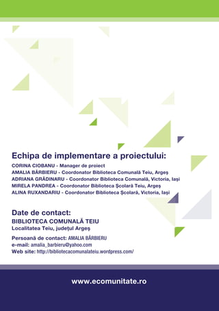Echipa de implementare a proiectului:
Corina CIOBANU - Manager de proiect
Amalia BĂRBIERU - Coordonator Biblioteca Comunală Teiu, Argeş
Adriana GRĂDINARU - Coordonator Biblioteca Comunală, Victoria, Iaşi
Mirela PANDREA - Coordonator Biblioteca Şcolară Teiu, Argeş
Alina RUXANDARIU - Coordonator Biblioteca Şcolară, Victoria, Iaşi



Date de contact:
Biblioteca Comunală Teiu
Localitatea Teiu, judeţul Argeş
Persoană de contact: Amalia BĂRBIERU
e-mail: amalia_barbieru@yahoo.com
Web site: http://bibliotecacomunalateiu.wordpress.com/




                          www.ecomunitate.ro
 