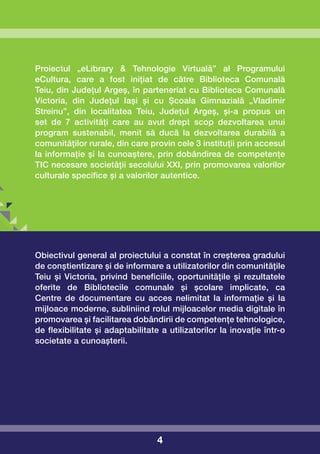 Proiectul „eLibrary & Tehnologie Virtuală” al Programului
eCultura, care a fost inițiat de către Biblioteca Comunală
Teiu, din Județul Argeș, în parteneriat cu Biblioteca Comunală
Victoria, din Județul Iași și cu Școala Gimnazială „Vladimir
Streinu”, din localitatea Teiu, Județul Argeș, și-a propus un
set de 7 activități care au avut drept scop dezvoltarea unui
program sustenabil, menit să ducă la dezvoltarea durabilă a
comunităților rurale, din care provin cele 3 instituții prin accesul
la informație și la cunoaștere, prin dobândirea de competențe
TIC necesare societății secolului XXI, prin promovarea valorilor
culturale specifice și a valorilor autentice.




Obiectivul general al proiectului a constat în creșterea gradului
de conștientizare și de informare a utilizatorilor din comunitățile
Teiu și Victoria, privind beneficiile, oportunitățile și rezultatele
oferite de Bibliotecile comunale și școlare implicate, ca
Centre de documentare cu acces nelimitat la informație și la
mijloace moderne, subliniind rolul mijloacelor media digitale în
promovarea și facilitarea dobândirii de competențe tehnologice,
de flexibilitate și adaptabilitate a utilizatorilor la inovație într-o
societate a cunoașterii.




                                  4
 