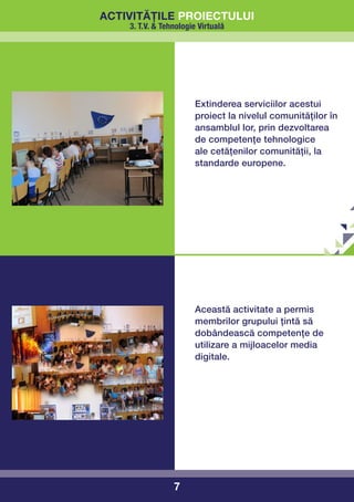 activitățile proiectului
    3. T.V. & Tehnologie Virtuală




                        Extinderea serviciilor acestui
                        proiect la nivelul comunităților în
                        ansamblul lor, prin dezvoltarea
                        de competențe tehnologice
                        ale cetățenilor comunității, la
                        standarde europene.




                        Această activitate a permis
                        membrilor grupului țintă să
                        dobândească competențe de
                        utilizare a mijloacelor media
                        digitale.




                 7
 