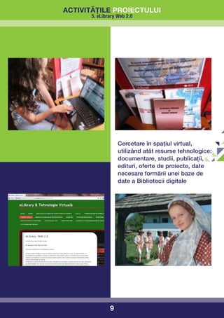 activitățile proiectului
      5. eLibrary Web 2.0




                  Cercetare în spațiul virtual,
                  utilizând atât resurse tehnologice:
                  documentare, studii, publicații,
                  edituri, oferte de proiecte, date
                  necesare formării unei baze de
                  date a Bibliotecii digitale




              9
 