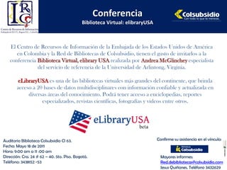 Conferencia
                                            Biblioteca Virtual: elibraryUSA



   El Centro de Recursos de Información de la Embajada de los Estados Unidos de América
      en Colombia y la Red de Bibliotecas de Colsubsidio, tienen el gusto de invitarlos a la
   conferencia Biblioteca Virtual, elibrary USA realizada por Andrea McGlinchey especialista
               del servicio de referencia de la Universidad de Arlintong, Virginia.

       eLibraryUSA es una de las bibliotecas virtuales más grandes del continente, que brinda
       acceso a 20 bases de datos multidisciplinares con información confiable y actualizada en
            diversas áreas del conocimiento. Podrá tener acceso a enciclopedias, reportes
                  especializados, revistas científicas, fotografías y videos entre otros.




Auditorio Biblioteca Colsubsidio Cl 63.                                       Confirme su asistencia en el vínculo:
Fecha: Mayo 18 de 2011
Hora: 9:00 am a 11 :00 am
Dirección: Cra. 24 # 62 – 40. 5to. Piso. Bogotá.                                Mayores informes:
Teléfono: 3438152 -53                                                           Red.debibliotecas@colsubsidio.com
                                                                                Jesus Quiñones. Teléfono 3432629
 