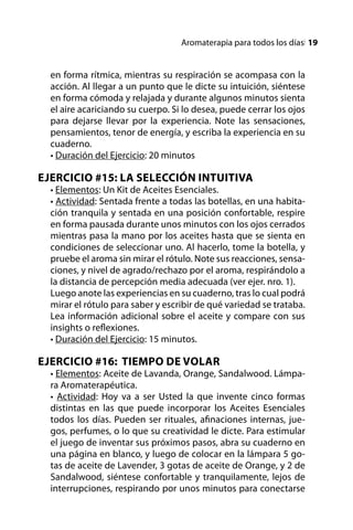 Aromaterapia para todos los díasl 19


  en forma rítmica, mientras su respiración se acompasa con la
  acción. Al llegar a un punto que le dicte su intuición, siéntese
  en forma cómoda y relajada y durante algunos minutos sienta
  el aire acariciando su cuerpo. Si lo desea, puede cerrar los ojos
  para dejarse llevar por la experiencia. Note las sensaciones,
  pensamientos, tenor de energía, y escriba la experiencia en su
  cuaderno.
  • Duración del Ejercicio: 20 minutos

EJERCICIO #15: LA SELECCIÓN INTUITIVA
  • Elementos: Un Kit de Aceites Esenciales.
  • Actividad: Sentada frente a todas las botellas, en una habita-
  ción tranquila y sentada en una posición confortable, respire
  en forma pausada durante unos minutos con los ojos cerrados
  mientras pasa la mano por los aceites hasta que se sienta en
  condiciones de seleccionar uno. Al hacerlo, tome la botella, y
  pruebe el aroma sin mirar el rótulo. Note sus reacciones, sensa-
  ciones, y nivel de agrado/rechazo por el aroma, respirándolo a
  la distancia de percepción media adecuada (ver ejer. nro. 1).
  Luego anote las experiencias en su cuaderno, tras lo cual podrá
  mirar el rótulo para saber y escribir de qué variedad se trataba.
  Lea información adicional sobre el aceite y compare con sus
  insights o reflexiones.
  • Duración del Ejercicio: 15 minutos.

EJERCICIO #16: TIEMPO DE VOLAR
  • Elementos: Aceite de Lavanda, Orange, Sandalwood. Lámpa-
  ra Aromaterapéutica.
  • Actividad: Hoy va a ser Usted la que invente cinco formas
  distintas en las que puede incorporar los Aceites Esenciales
  todos los días. Pueden ser rituales, afinaciones internas, jue-
  gos, perfumes, o lo que su creatividad le dicte. Para estimular
  el juego de inventar sus próximos pasos, abra su cuaderno en
  una página en blanco, y luego de colocar en la lámpara 5 go-
  tas de aceite de Lavender, 3 gotas de aceite de Orange, y 2 de
  Sandalwood, siéntese confortable y tranquilamente, lejos de
  interrupciones, respirando por unos minutos para conectarse
 
