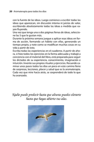 20 l Aromaterapia para todos los días


   con la fuente de las ideas. Luego comience a escribir todas las
   ideas que aparezcan, sin discusión interna ni juicios de valor,
   escribiendo absolutamente todas las ideas a medida que va-
   yan fluyendo.
   Una vez que tenga una o dos páginas llenas de ideas, seleccio-
   ne las 5 que le gustan más.
   Durante la próxima semana juegue a aplicar esas ideas en for-
   ma de acción, formando un hábito con ellas, generando un
   tiempo propio, y note como se modifican muchas cosas en su
   vida a partir de esto.
   Escriba todas las experiencias en el cuaderno. A partir de aho-
   ra, si hizo todos los ejercicios en la forma adecuada y trabajó a
   conciencia con el material del libro, está preparada para seguir
   los dictados de su experiencia, conocimiento, imaginación e
   intuición. Invente sus propios rituales y ejercicios. Recuerde ca-
   minar unos pasos todos los días un poco en este camino lleno
   de sorpresas, lecciones, placer y salud que es la aromaterapia.
   Cada vez que mire hacia atrás, se sorprenderá de todo lo que
   ha avanzado.




  Nadie puede predecir hasta que alturas puedes elevarte
            hasta que hayas abierto tus alas.
 