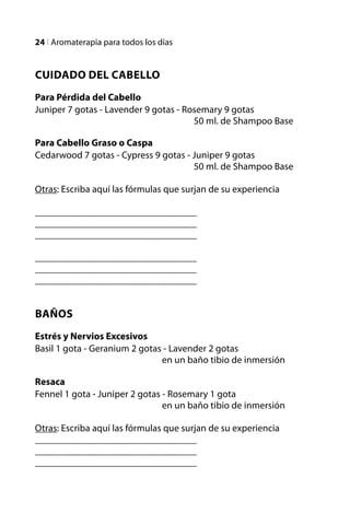 24 l Aromaterapia para todos los días


Cuidado del Cabello
Para Pérdida del Cabello
Juniper 7 gotas - Lavender 9 gotas - Rosemary 9 gotas
					                                  50 ml. de Shampoo Base

Para Cabello Graso o Caspa
Cedarwood 7 gotas - Cypress 9 gotas - Juniper 9 gotas
					                                 50 ml. de Shampoo Base

Otras: Escriba aquí las fórmulas que surjan de su experiencia

_________________________________
_________________________________
_________________________________

_________________________________
_________________________________
_________________________________


Baños
Estrés y Nervios Excesivos
Basil 1 gota - Geranium 2 gotas - Lavender 2 gotas
				                           en un baño tibio de inmersión

Resaca
Fennel 1 gota - Juniper 2 gotas - Rosemary 1 gota
				                            en un baño tibio de inmersión

Otras: Escriba aquí las fórmulas que surjan de su experiencia
_________________________________
_________________________________
_________________________________
 
