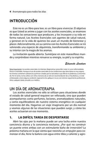 l Aromaterapia para todos los días



Introducción
   Este no es un libro para leer, es un libro para vivenciar. El objetivo
es que Usted se anime a jugar con los aceites esenciales, se enamore
de todas las sensaciones que producen, y los incorpore a su vida en
forma natural. Los Aceites Esenciales son agentes de salud natural,
y generan en la vida de quienes los usan un mundo de bienestar y
placer. Adicionalmente, en su camino con los Aceites Esenciales se irá
volviendo una especie de alquimista, transformando su ambiente y
su interior con la magia de los aromas.
   La invitación queda abierta. Sumérjase en este maravilloso mun-
do y sorpréndase mientras renueva su energía, su piel y su espíritu.

                                                                              Eduardo Londner
Nota Importante: Los aceites esenciales no intentan diagnosticar, prescribir, tratar ni curar enfermedades
físicas ni mentales. Aunque el uso de aceites esenciales en las condiciones aquí descriptas es muy seguro,
los mismos contienen substancias químicas creadas por la naturaleza cuyo efecto es poderoso y concentra-
do. Por lo tanto, no los utilice con niños menores de un año sin recomendación de un facultativo, y si está
embarazada o tiene alguna condición especial no los aplique si no es con estricto seguimiento profesional.
Ante cualquier duda consulte a su médico.




UN DÍA DE AROMATERAPIA
    Los aceites esenciales no sólo se utilizan para situaciones donde
el estado de salud general requiere ser reforzado, sino que pueden
acompañarnos como perfumes, lociones, aromatizadores naturales,
y como equilibradores de nuestro sistema energético en cualquier
momento del día. Hagamos un viaje imaginario por un día normal
y veamos algunas de las situaciones que pueden surgir, y cómo los
aceites actuarían en ese momento.

1.	         La Difícil Tarea de Despertarse
   Abrir los ojos por la mañana puede ser una lucha entre nuestra
conciencia diurna y la conciencia nocturna. ¿Por qué no construir
un puente entre ambas con un estimulante baño de inmersión? La
próxima mañana en la que sienta que necesita un empujón para co-
menzar el día, llene la bañera con agua entre tibia y caliente y agre-
 