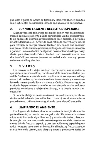 Aromaterapia para todos los díasl 


gue unas 6 gotas de Aceite de Rosemary (Romero). Quince minutos
serán suficientes para iniciar la jornada con una nueva perspectiva.

2.	     Cuando la Mente Necesita Despejarse
    Muchas veces las demandas del día nos exigen más allá del rendi-
miento que nuestra mente puede brindar para un día, especialmen-
te en épocas de examen, presentaciones en el trabajo, o períodos
de actividad inusual. El Aceite de Basil estimula el cerebro y es ideal
para refrescar la energía mental. También si tenemos que conducir
nuestro vehículo durante períodos prolongados de tiempo, unas 3 o
4 gotas en una almohadilla de algodón nos mantendrán despiertos y
alertas para el recorrido. Existen también unos aromatizadores para
el automóvil, que se conectan en el encendedor a la batería y operan
en forma sencilla y efectiva.

3.	     El Viajero
   Los mareos en los viajes arruinan muchas veces una experiencia
que debería ser maravillosa, transformándola en una verdadera pe-
sadilla. Suelen ser especialmente movilizadores los viajes en avión y
sobre todo en barco, donde el movimiento constante y a veces vio-
lento de la nave puede llevar a mareos y vómitos. Frotar una gota de
Aceite de Peppermint en las muñecas para después inhalar en forma
periódica contribuye a relajar el estómago, y se puede repetir si es
necesario.
   Si durante el viaje se siente una tensión inusual, o temor por el mo-
vimiento del vehículo (sea avión, barco o auto), considere el mismo
procedimiento utilizando unas gotitas de Lavender y Chamomile.

4.	     Limpiando el Ambiente
    Los lugares de trabajo, donde interactúa la energía de mucha
gente diferente, se pueden ver cargados de diferentes aromas (co-
mida, café, humo de cigarrillos, etc.) y estados de ánimo. Renovar
la energía con una lámpara de aromaterapia encendida constante-
mente brinda frescura, espacio y una sensación muy especial que a
todos nos gusta tener en el ambiente. Para limpieza y frescura, puede
usarse Aceite de Lemon, para alegría y energía productiva aceite de
 
