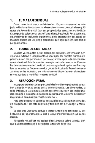 Aromaterapia para todos los díasl 


1.	     El masaje sensual
   Como mencionábamos en la introducción, un masaje mutuo, rela-
jado y dándose tiempo con una base de una onza de aceite base y 15
gotas de Aceite Esencial (por sus propiedades sensuales y afrodisía-
cas se puede seleccionar entre Ylang Ylang, Patchouli, Rose, Jasmine,
o Sandalwood). Incluso la experiencia de la preparación del aceite de
masajes puede ser un juego alquímico que agregue sensualidad al
juego de amor.

2.	     Toque de Confianza
    Muchas veces, antes de las relaciones sexuales, sentimos un ner-
viosismo extraño e inexplicable. A veces por ser nuestra primera ex-
periencia con esa persona en particular, a veces por falta de confian-
za en el natural fluir de nuestras energías sexuales en comunión con
las de nuestro amante. Un ritual que nos ayuda a inspirar confianza y
fuerza interior, es frotar una o dos gotas de Aceite de Frankincense o
Jasmine en las muñecas, y el mismo aroma dispersado en el ambien-
te nos ayudará a modificar nuestra actitud.

3.	     Atracción Fatal
    Incorpore aromas con su personalidad mediante pequeñas bolsas
con algodón y unas gotas de su aceite favorito. Las almohadas, la
ropa interior, o las lámparas incandescentes pueden ser impregna-
das con una o dos gotas de aceites que preparen un clima delicioso y
majestuoso para nuestra ´noche especial´.
    Para este propósito, son muy agradables los aceites mencionados
en el apartado 1 de este capítulo, y también los de Orange, y Melis-
sa.
    Se dice que Cleopatra sedujo a Marco Antonio no tanto por su be-
lleza, sino por el aroma de su piel, a la que incorporaba en sus baños
jazmín.
    Recuerde no aplicar los aceites directamente sobre la ropa, por-
que pueden desteñirla o perjudicar la textura de la tela.
 