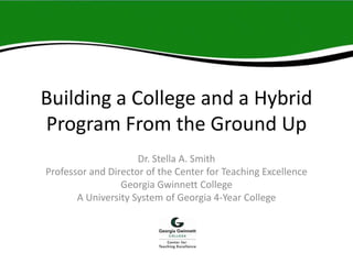 Building a College and a Hybrid Program From the Ground Up Dr. Stella A. Smith Professor and Director of the Center for Teaching Excellence Georgia Gwinnett College A University System of Georgia 4-Year College 