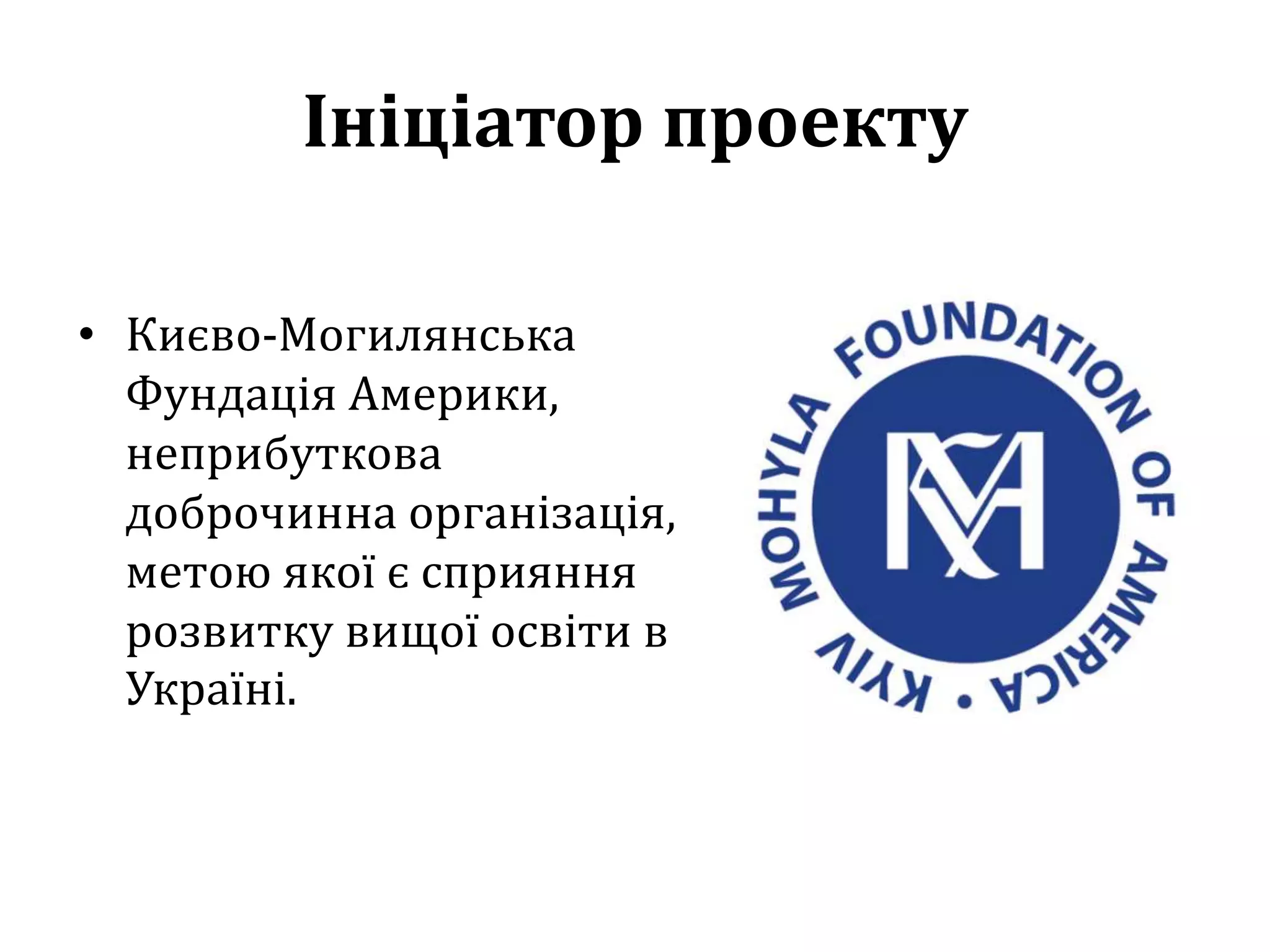 Ініціатор проекту
• Києво-Могилянська
Фундація Америки,
неприбуткова
доброчинна організація,
метою якої є сприяння
розвитку вищої освіти в
Україні.
 