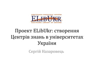 Проект ELibUkr: створення
Центрів знань в університетах
України
Сергій Назаровець
 