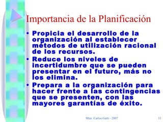Importancia de la Planificación Propicia el desarrollo de la organización al establecer métodos de utilización racional de los recursos. Reduce los niveles de incertidumbre que se pueden presentar en el futuro, más no los elimina. Prepara a la organización para hacer frente a las contingencias que se presenten, con las mayores garantías de éxito. 