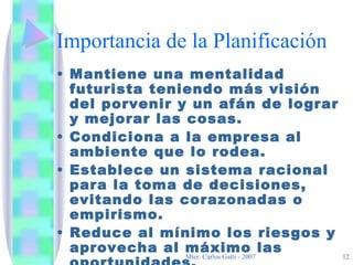 Importancia de la Planificación Mantiene una mentalidad futurista teniendo más visión del porvenir y un afán de lograr y mejorar las cosas. Condiciona a la empresa al ambiente que lo rodea. Establece un sistema racional para la toma de decisiones, evitando las corazonadas o empirismo. Reduce al mínimo los riesgos y aprovecha al máximo las oportunidades. 