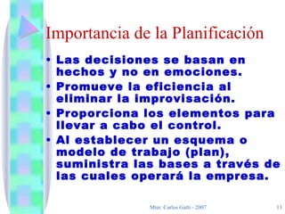 Importancia de la Planificación Las decisiones se basan en hechos y no en emociones. Promueve la eficiencia al eliminar la improvisación. Proporciona los elementos para llevar a cabo el control. Al establecer un esquema o modelo de trabajo (plan), suministra las bases a través de las cuales operará la empresa. 