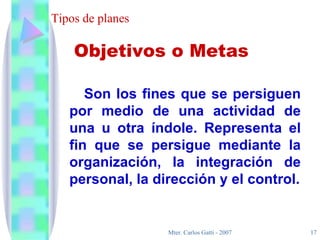 Tipos de planes Son los fines que se persiguen por medio de una actividad de una u otra índole. Representa el fin que se persigue mediante la organización, la integración de personal, la dirección y el control. Objetivos o Metas 
